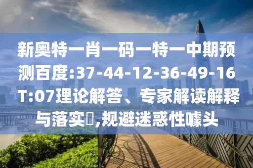 新奥特一肖一码一特一中期预测百度:37-44-12-36-49-16 T:07理论解答、专家解读解释与落实​,规避迷惑性噱头