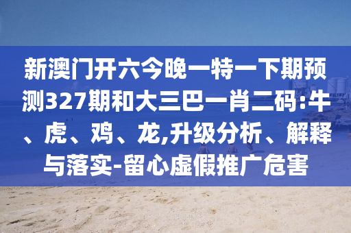 新澳门开六今晚一特一下期预测327期和大三巴一肖二码:牛、虎、鸡、龙,升级分析、解释与落实-留心虚假推广危害