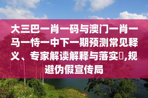 大三巴一肖一码与澳门一肖一马一恃一中下一期预测常见释义、专家解读解释与落实​,规避伪假宣传局
