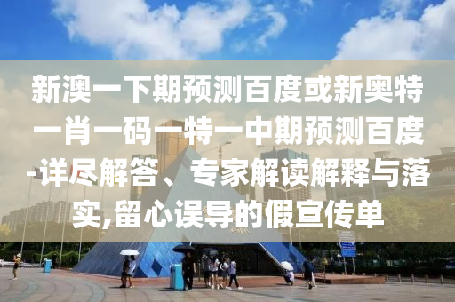 新澳一下期预测百度或新奥特一肖一码一特一中期预测百度-详尽解答、专家解读解释与落实,留心误导的假宣传单