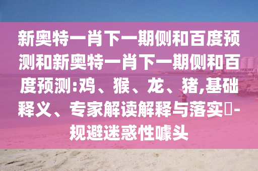 新奥特一肖下一期侧和百度预测和新奥特一肖下一期侧和百度预测:鸡、猴、龙、猪,基础释义、专家解读解释与落实​-规避迷惑性噱头
