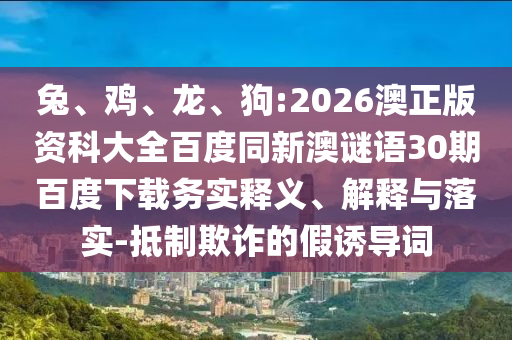 兔、鸡、龙、狗:2026澳正版资科大全百度同新澳谜语30期百度下载务实释义、解释与落实-抵制欺诈的假诱导词