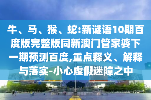 牛、马、猴、蛇:新谜语10期百度版完整版同新澳门管家婆下一期预测百度,重点释义、解释与落实-小心虚假迷障之中