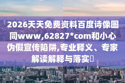 2026天天免费资料百度诗像图同www,62827*com和小心伪假宣传陷阱,专业释义、专家解读解释与落实​