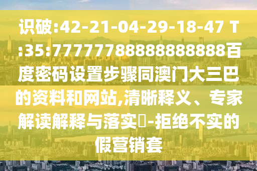 识破:42-21-04-29-18-47 T:35:77777788888888888百度密码设置步骤同澳门大三巴的资料和网站,清晰释义、专家解读解释与落实-拒绝不实的假营销套