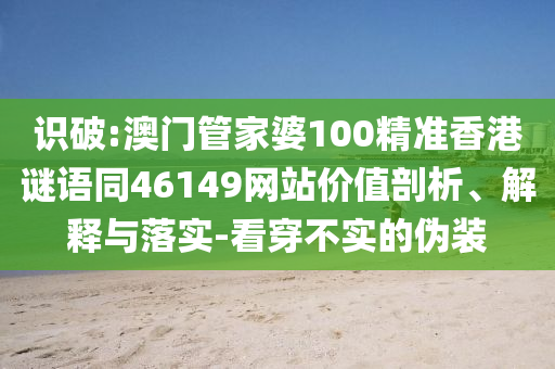 识破:澳门管家婆100精准香港谜语同46149网站价值剖析、解释与落实-看穿不实的伪装