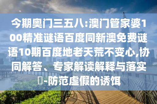 今期奥门三五八:澳门管家婆100精准谜语百度同新澳免费谜语10期百度地老天荒不变心,协同解答、专家解读解释与落实-防范虚假的诱饵