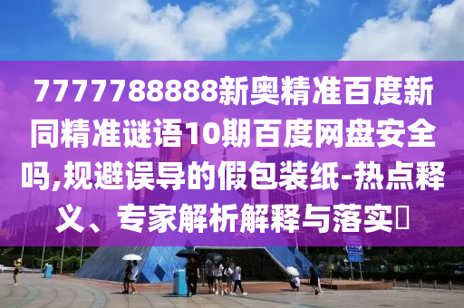 7777788888新奥精准百度新同精准谜语10期百度网盘安全吗,规避误导的假包装纸-热点释义、专家解析解释与落实​