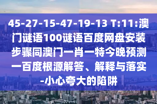 45-27-15-47-19-13 T:11:澳门谜语100谜语百度网盘安装步骤同澳门一肖一特今晚预测一百度根源解答、解释与落实-小心夸大的陷阱