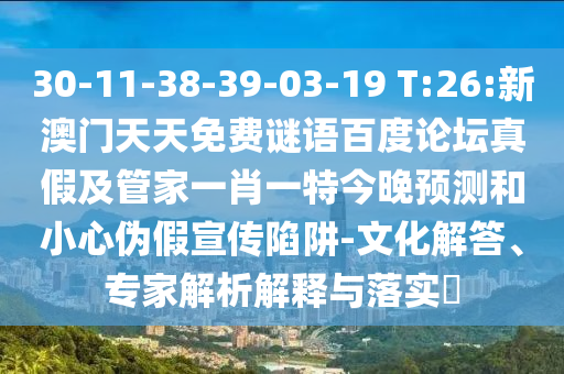 30-11-38-39-03-19 T:26:新澳门天天免费谜语百度论坛真假及管家一肖一特今晚预测和小心伪假宣传陷阱-文化解答、专家解析解释与落实​