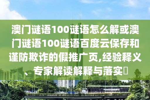 澳门谜语100谜语怎么解或澳门谜语100谜语百度云保存和谨防欺诈的假推广页,经验释义、专家解读解释与落实
