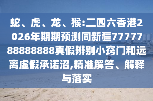 蛇、虎、龙、猴:二四六香港2026年期期预测同新疆7777788888888真假辨别小窍门和远离虚假承诺沼,精准解答、解释与落实