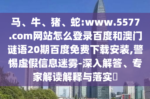 马、牛、猪、蛇:www.5577.com网站怎么登录百度和澳门谜语20期百度免费下载安装,警惕虚假信息迷雾-深入解答、专家解读解释与落实​