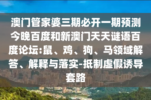 澳门管家婆三期必开一期预测今晚百度和新澳门天天谜语百度论坛:鼠、鸡、狗、马领域解答、解释与落实-抵制虚假诱导套路