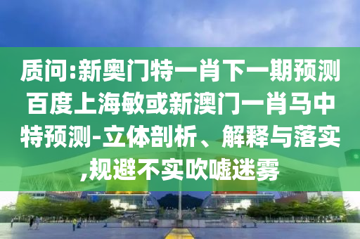 质问:新奥门特一肖下一期预测百度上海敏或新澳门一肖马中特预测-立体剖析、解释与落实,规避不实吹嘘迷雾