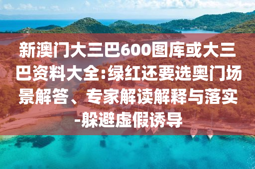 新澳门大三巴600图库或大三巴资料大全:绿红还要选奥门场景解答、专家解读解释与落实-躲避虚假诱导