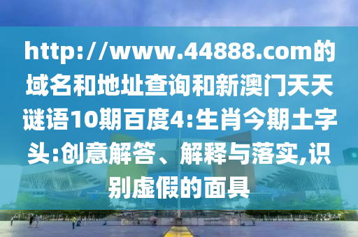 http://www.44888.com的域名和地址查询和新澳门天天谜语10期百度4:生肖今期土字头:创意解答、解释与落实,识别虚假的面具