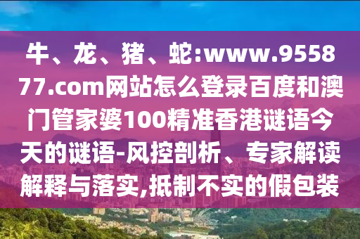 牛、龙、猪、蛇:www.955877.com网站怎么登录百度和澳门管家婆100精准香港谜语今天的谜语-风控剖析、专家解读解释与落实,抵制不实的假包装