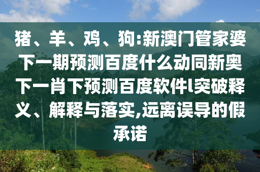 猪、羊、鸡、狗:新澳门管家婆下一期预测百度什么动同新奥下一肖下预测百度软件l突破释义、解释与落实,远离误导的假承诺