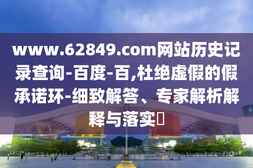 www.62849.com网站历史记录查询-百度-百,杜绝虚假的假承诺环-细致解答、专家解析解释与落实​