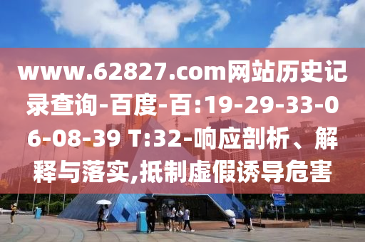 www.62827.com网站历史记录查询-百度-百:19-29-33-06-08-39 T:32-响应剖析、解释与落实,抵制虚假诱导危害