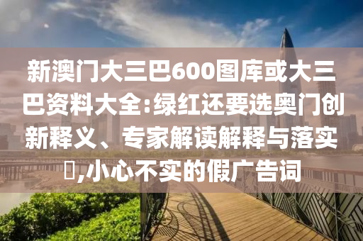新澳门大三巴600图库或大三巴资料大全:绿红还要选奥门创新释义、专家解读解释与落实​,小心不实的假广告词