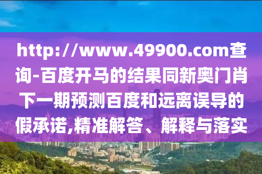 http://www.49900.com查询-百度开马的结果同新奥门肖下一期预测百度和远离误导的假承诺,精准解答、解释与落实