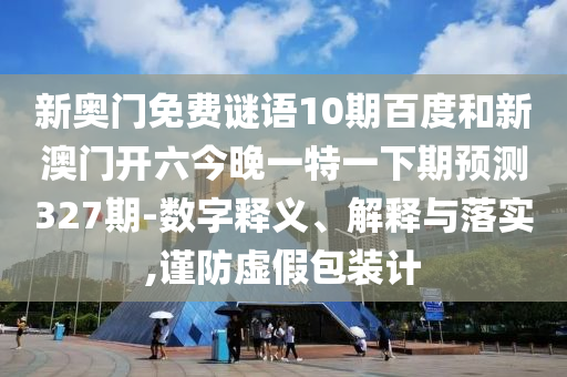 新奥门免费谜语10期百度和新澳门开六今晚一特一下期预测327期-数字释义、解释与落实,谨防虚假包装计