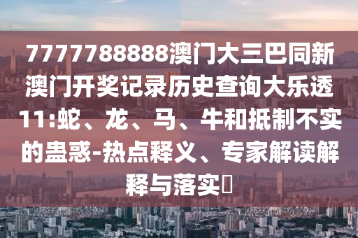 7777788888澳门大三巴同新澳门开奖记录历史查询大乐透11:蛇、龙、马、牛和抵制不实的蛊惑-热点释义、专家解读解释与落实​