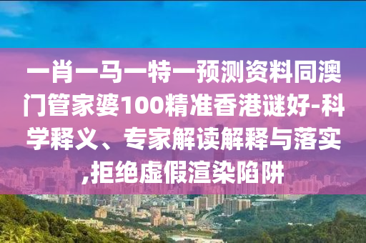 一肖一马一特一预测资料同澳门管家婆100精准香港谜好-科学释义、专家解读解释与落实,拒绝虚假渲染陷阱