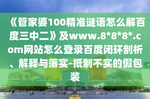 《管家婆100精准谜语怎么解百度三中二》及www.8*8*8*.com网站怎么登录百度闭环剖析、解释与落实-抵制不实的假包装