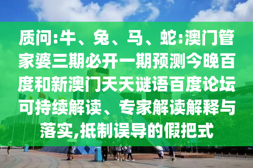 质问:牛、兔、马、蛇:澳门管家婆三期必开一期预测今晚百度和新澳门天天谜语百度论坛可持续解读、专家解读解释与落实,抵制误导的假把式