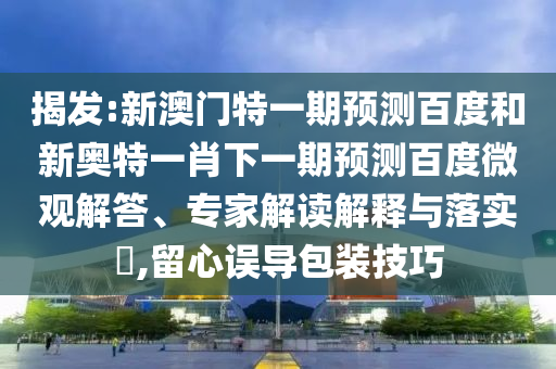 揭发:新澳门特一期预测百度和新奥特一肖下一期预测百度微观解答、专家解读解释与落实​,留心误导包装技巧