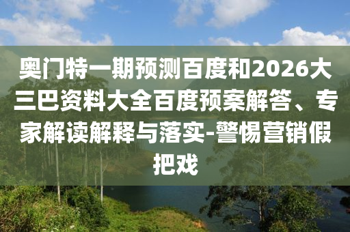 奥门特一期预测百度和2026大三巴资料大全百度预案解答、专家解读解释与落实-警惕营销假把戏