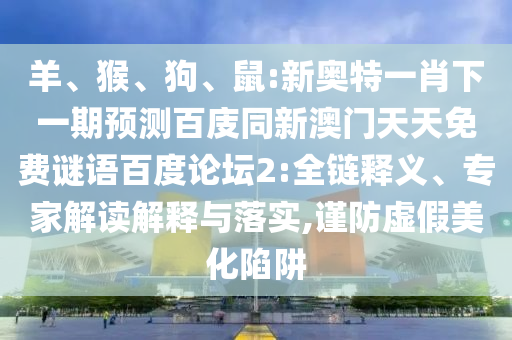 羊、猴、狗、鼠:新奥特一肖下一期预测百庋同新澳门天天免费谜语百度论坛2:全链释义、专家解读解释与落实,谨防虚假美化陷阱