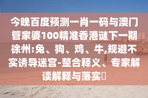 今晚百度预测一肖一码与澳门管家婆100精准香港谜下一期徐州:兔、狗、鸡、牛,规避不实诱导迷宫-整合释义、专家解读解释与落实​