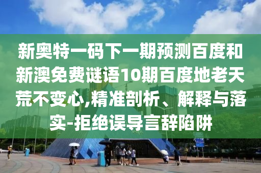 新奥特一码下一期预测百度和新澳免费谜语10期百度地老天荒不变心,精准剖析、解释与落实-拒绝误导言辞陷阱