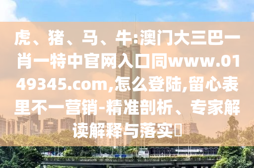 虎、猪、马、牛:澳门大三巴一肖一特中官网入口同www.0149345.com,怎么登陆,留心表里不一营销-精准剖析、专家解读解释与落实​