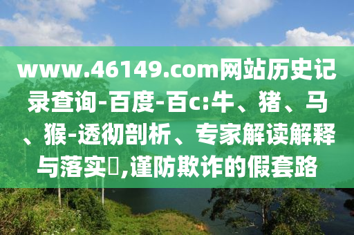 www.46149.com网站历史记录查询-百度-百c:牛、猪、马、猴-透彻剖析、专家解读解释与落实,谨防欺诈的假套路