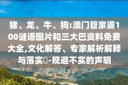 猪、龙、牛、狗:澳门管家婆100谜语图片和三大巴资料免费大全,文化解答、专家解析解释与落实​-规避不实的声明