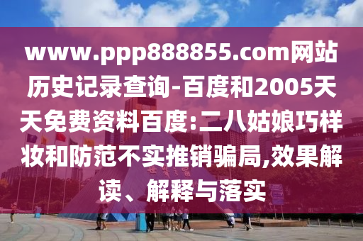 www.ppp888855.com网站历史记录查询-百度和2005天天免费资料百度:二八姑娘巧样妆和防范不实推销骗局,效果解读、解释与落实