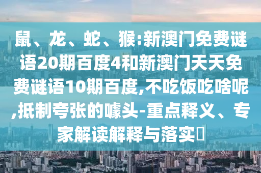 鼠、龙、蛇、猴:新澳门免费谜语20期百度4和新澳门天天免费谜语10期百度,不吃饭吃啥呢,抵制夸张的噱头-重点释义、专家解读解释与落实​