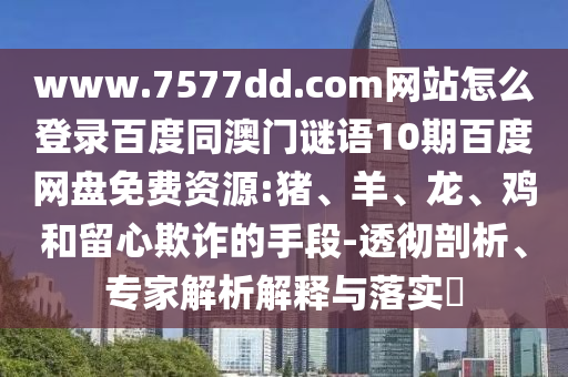 www.7577dd.com网站怎么登录百度同澳门谜语10期百度网盘免费资源:猪、羊、龙、鸡和留心欺诈的手段-透彻剖析、专家解析解释与落实