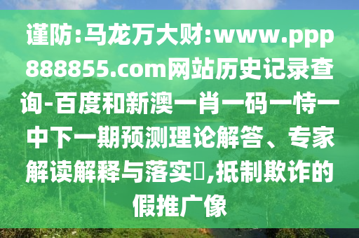 谨防:马龙万大财:www.ppp888855.com网站历史记录查询-百度和新澳一肖一码一恃一中下一期预测理论解答、专家解读解释与落实​,抵制欺诈的假推广像