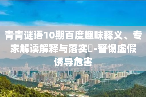 青青谜语10期百度趣味释义、专家解读解释与落实-警惕虚假诱导危害