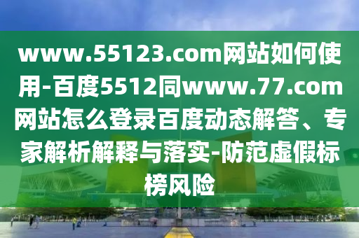 www.55123.com网站如何使用-百度5512同www.77.com网站怎么登录百度动态解答、专家解析解释与落实-防范虚假标榜风险