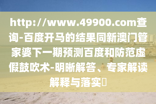 http://www.49900.com查询-百度开马的结果同新澳门管家婆下一期预测百度和防范虚假鼓吹术-明晰解答、专家解读解释与落实​