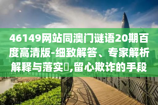 46149网站同澳门谜语20期百度高清版-细致解答、专家解析解释与落实​,留心欺诈的手段