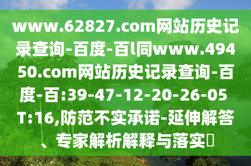 www.62827.com网站历史记录查询-百度-百l同www.49450.com网站历史记录查询-百度-百:39-47-12-20-26-05 T:16,防范不实承诺-延伸解答、专家解析解释与落实​