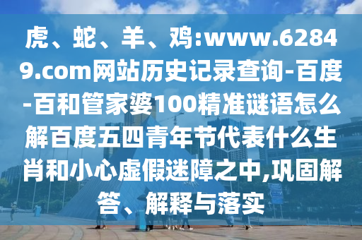 虎、蛇、羊、鸡:www.62849.com网站历史记录查询-百度-百和管家婆100精准谜语怎么解百度五四青年节代表什么生肖和小心虚假迷障之中,巩固解答、解释与落实